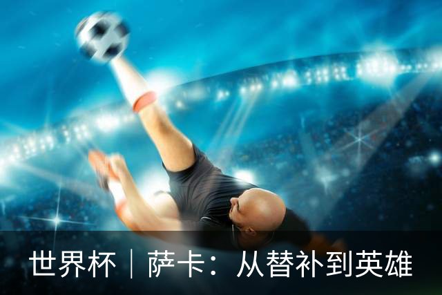 世界杯｜萨卡：从替补到英雄