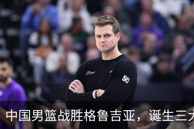 中国男篮战胜格鲁吉亚，诞生三大不可思议，郭士强真不如杜峰