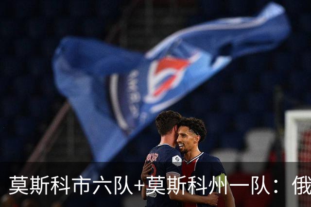 莫斯科市六队+莫斯科州一队：俄罗斯首都的主要足球俱乐部